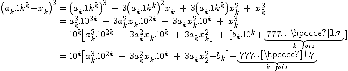 3$\array{ccl$\(a_k.10^k+x_k\)^3 & = &\(a_k.10^k\)^3\;+\;3\(a_k.10^k\)^2x_k\;+\;3\(a_k.10^k\)x_k^2\;+\;x_k^3 \\ & = & a_k^3.10^{3k}\;+\;3a_k^2x_k.10^{2k}\;+\;3a_kx_k^2.10^{k}\;+\;x_k^3 \\ & = & 10^k\[a_k^3.10^{2k}\;+\;3a_k^2x_k.10^{k}\;+\;3a_kx_k^2\]\;+\;[b_k.10^k+\underbrace{777\cdots7}_{k\;fois}] \\ & = & 10^k\[a_k^3.10^{2k}\;+\;3a_k^2x_k.10^{k}\;+\;3a_kx_k^2+b_k\] +\underbrace{777\cdots7}_{k\;fois} }